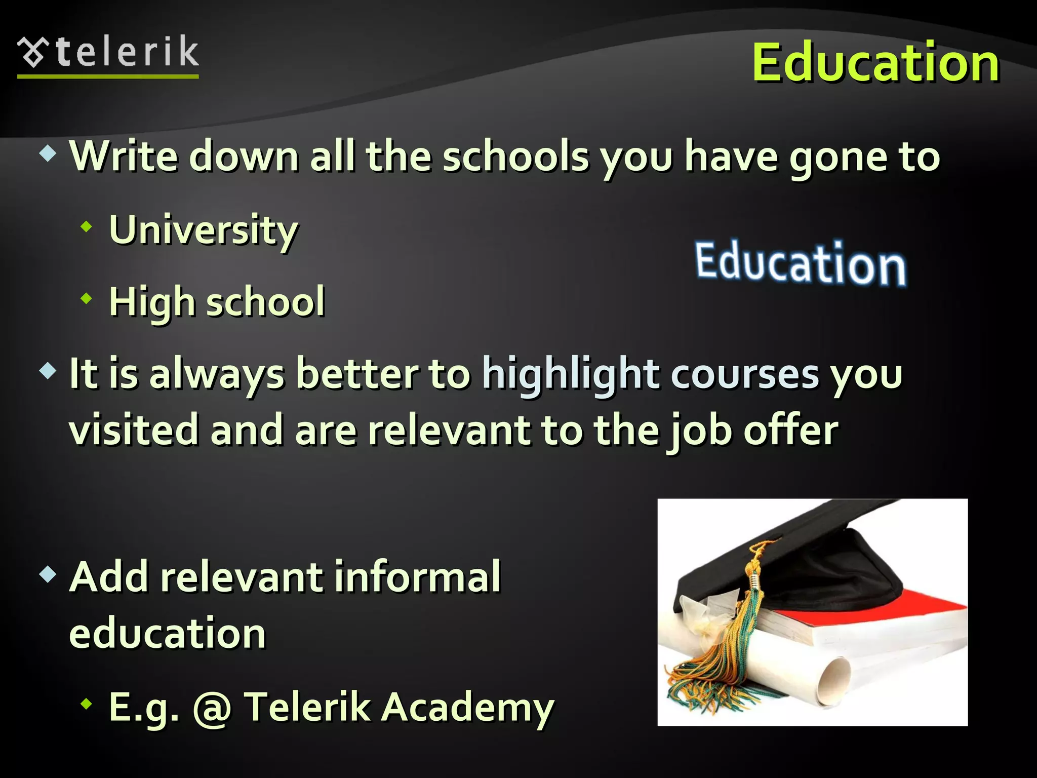 Education Write down all the schools you have gone to University High school It is always better to  highlight courses  you visited and are relevant to the job offer Add relevant informal education E.g. @ Telerik Academy 
