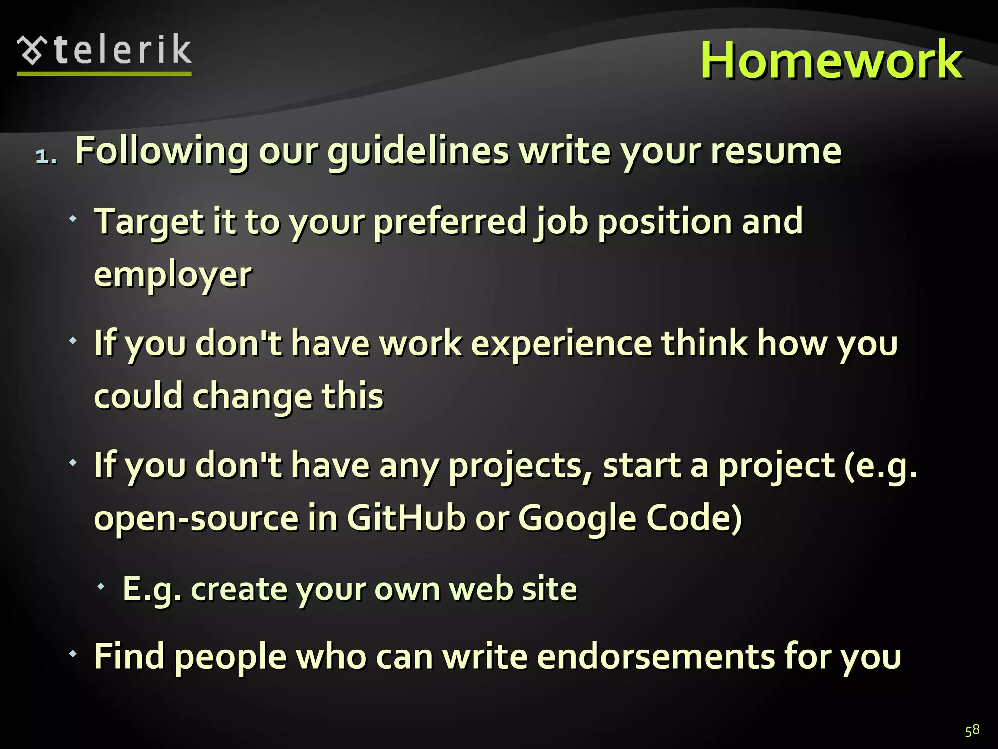 Homework Following our guidelines write your resume Target it to your preferred job position and employer If you don't have work experience think how you could change this If you don't have any projects, start a project (e.g. open-source in GitHub or Google Code) E.g. create your own web site Find people who can write endorsements for you 