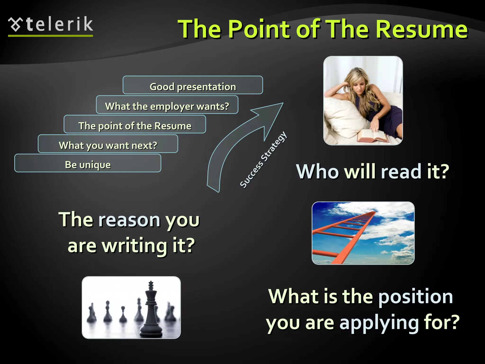 The Point of The Resume Who  will  read  it? What you want next? The point of the Resume What the employer wants? Good presentation Be unique Success Strategy The  reason  you  are writing it? What is the  position   you are  applying  for? 