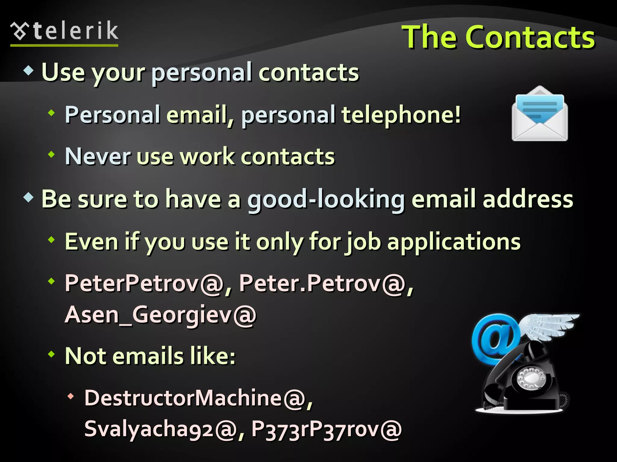 The Contacts Use your  personal  contacts Personal  email,  personal  telephone! Never  use work contacts Be sure to have a  good-looking  email address Even if you use it only for job applications PeterPetrov@ ,  Peter.Petrov@ ,  Asen_Georgiev@ Not emails like: DestructorMachine@ , Svalyacha92@ ,  P373rP37r0v@ 