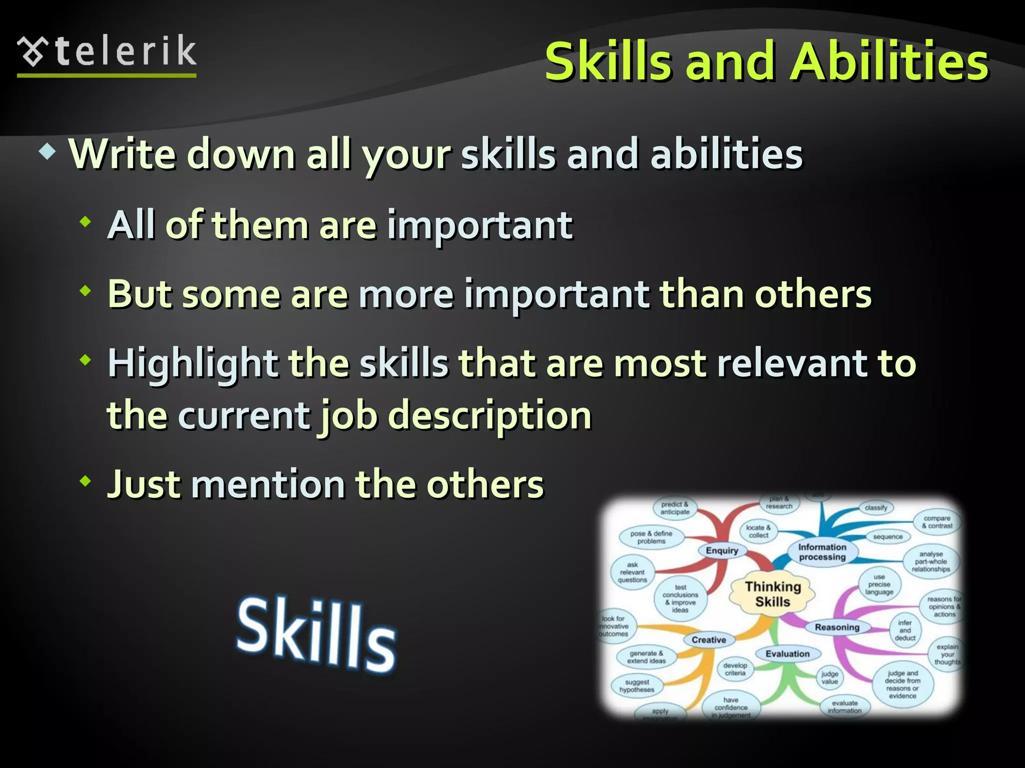 Skills and Abilities Write down all your  skills and abilities All  of them are  important But some are  more   important  than others Highlight  the  skills  that are most  relevant  to the  current  job description Just  mention  the others 