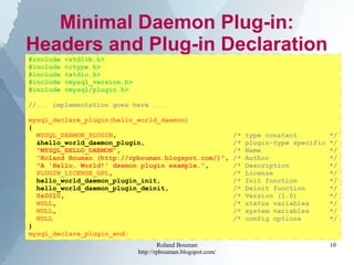 Roland Bouman
http://rpbouman.blogspot.com/
10
Minimal Daemon Plug-in:
Headers and Plug-in Declaration
#include <stdlib.h>
#include <ctype.h>
#include <stdio.h>
#include <mysql_version.h>
#include <mysql/plugin.h>
//... implementation goes here ...
mysql_declare_plugin(hello_world_daemon)
{
MYSQL_DAEMON_PLUGIN, /* type constant */
&hello_world_daemon_plugin, /* plugin-type specific */
"MYSQL_HELLO_DAEMON", /* Name */
"Roland Bouman (http://rpbouman.blogspot.com/)", /* Author */
"A 'Hello, World!' daemon plugin example.", /* Description */
PLUGIN_LICENSE_GPL, /* License */
hello_world_daemon_plugin_init, /* Init function */
hello_world_daemon_plugin_deinit, /* Deinit function */
0x0010, /* Version (1.0) */
NULL, /* status variables */
NULL, /* system variables */
NULL /* config options */
}
mysql_declare_plugin_end;
 