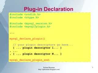 Roland Bouman
http://rpbouman.blogspot.com/
3
Plug-in Declaration
#include <stdlib.h>
#include <ctype.h>
#include <mysql_version.h>
#include <mysql/plugin.h>
...
mysql_declare_plugin()
// your plugin descriptors go here...
{ ... plugin descriptor 1... }
, ...
, { ... plugin descriptor N... }
mysql_declare_plugin_end;
 