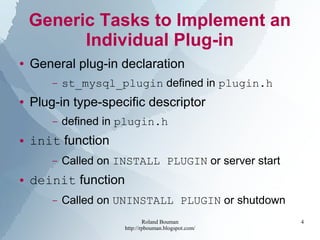 Roland Bouman
http://rpbouman.blogspot.com/
4
Generic Tasks to Implement an
Individual Plug-in
● General plug-in declaration
– st_mysql_plugin defined in plugin.h
● Plug-in type-specific descriptor
– defined in plugin.h
● init function
– Called on INSTALL PLUGIN or server start
● deinit function
– Called on UNINSTALL PLUGIN or shutdown
 