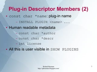 Roland Bouman
http://rpbouman.blogspot.com/
7
Plug-in Descriptor Members (2)
● const char *name: plug-in name
– INSTALL PLUGIN <name> ...
● Human readable metadata
– const char *author
– const char *descr
– int license
● All this is user visible in SHOW PLUGINS
 
