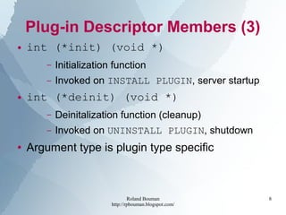 Roland Bouman
http://rpbouman.blogspot.com/
8
Plug-in Descriptor Members (3)
● int (*init) (void *)
– Initialization function
– Invoked on INSTALL PLUGIN, server startup
● int (*deinit) (void *)
– Deinitalization function (cleanup)
– Invoked on UNINSTALL PLUGIN, shutdown
● Argument type is plugin type specific
 