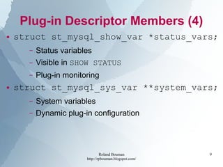 Roland Bouman
http://rpbouman.blogspot.com/
9
Plug-in Descriptor Members (4)
● struct st_mysql_show_var *status_vars;
– Status variables
– Visible in SHOW STATUS
– Plug-in monitoring
● struct st_mysql_sys_var **system_vars;
– System variables
– Dynamic plug-in configuration
 