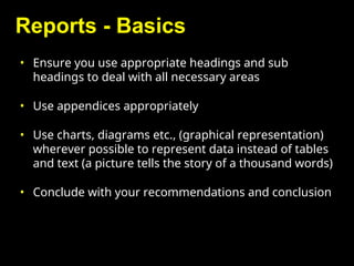Reports - Basics
• Ensure you use appropriate headings and sub
headings to deal with all necessary areas
• Use appendices appropriately
• Use charts, diagrams etc., (graphical representation)
wherever possible to represent data instead of tables
and text (a picture tells the story of a thousand words)
• Conclude with your recommendations and conclusion
 
