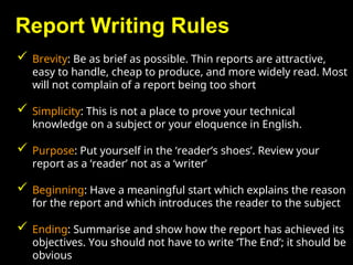 Report Writing Rules
 Brevity: Be as brief as possible. Thin reports are attractive,
easy to handle, cheap to produce, and more widely read. Most
will not complain of a report being too short
 Simplicity: This is not a place to prove your technical
knowledge on a subject or your eloquence in English.
 Purpose: Put yourself in the ‘reader’s shoes’. Review your
report as a ‘reader’ not as a ‘writer’
 Beginning: Have a meaningful start which explains the reason
for the report and which introduces the reader to the subject
 Ending: Summarise and show how the report has achieved its
objectives. You should not have to write ‘The End’; it should be
obvious
 