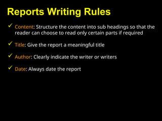 Reports Writing Rules
 Content: Structure the content into sub headings so that the
reader can choose to read only certain parts if required
 Title: Give the report a meaningful title
 Author: Clearly indicate the writer or writers
 Date: Always date the report
 