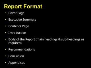 Report Format
• Cover Page
• Executive Summary
• Contents Page
• Introduction
• Body of the Report (main headings & sub-headings as
required)
• Recommendations
• Conclusion
• Appendices
 
