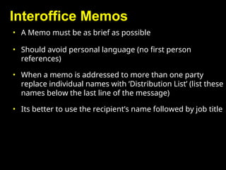 Interoffice Memos
• A Memo must be as brief as possible
• Should avoid personal language (no first person
references)
• When a memo is addressed to more than one party
replace individual names with ‘Distribution List’ (list these
names below the last line of the message)
• Its better to use the recipient’s name followed by job title
 