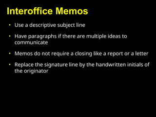 Interoffice Memos
• Use a descriptive subject line
• Have paragraphs if there are multiple ideas to
communicate
• Memos do not require a closing like a report or a letter
• Replace the signature line by the handwritten initials of
the originator
 