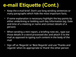 e-mail Etiquette (Cont.)
• Keep the e-mail brief. Don’t use long winding sentences or
many paragraphs which hide the most important facts.
• If some explanation is necessary highlight the key points by
either underlining or bolding such key information (eg. Date
and time of a meeting or name and contact details of a
person)
• When sending a mini report, a briefing note etc., type out
those details in a word processed doc and attach it to the
mail as opposed to typing such content in the body of the
mail
• Sign off as ‘Regards’ or ‘Best Regards’ and use ‘Thanks and
regards’ when its appropriate to ‘thank’ the other person
 