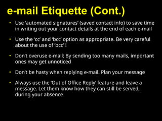 e-mail Etiquette (Cont.)
• Use ‘automated signatures’ (saved contact info) to save time
in writing out your contact details at the end of each e-mail
• Use the ‘cc’ and ‘bcc’ option as appropriate. Be very careful
about the use of ‘bcc’ !
• Don’t overuse e-mail; By sending too many mails, important
ones may get unnoticed
• Don’t be hasty when replying e-mail. Plan your message
• Always use the ‘Out of Office Reply’ feature and leave a
message. Let them know how they can still be served,
during your absence
 
