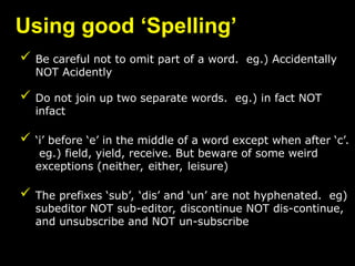 Using good ‘Spelling’
 Be careful not to omit part of a word. eg.) Accidentally
NOT Acidently
 Do not join up two separate words. eg.) in fact NOT
infact
 ‘i’ before ‘e’ in the middle of a word except when after ‘c’.
eg.) field, yield, receive. But beware of some weird
exceptions (neither, either, leisure)
 The prefixes ‘sub’, ‘dis’ and ‘un’ are not hyphenated. eg)
subeditor NOT sub-editor, discontinue NOT dis-continue,
and unsubscribe and NOT un-subscribe
 