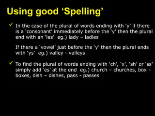 Using good ‘Spelling’
 In the case of the plural of words ending with ‘y’ if there
is a ‘consonant’ immediately before the ‘y’ then the plural
end with an ‘ies’ eg.) lady – ladies
If there a ‘vowel’ just before the ‘y’ then the plural ends
with ‘ys’ eg.) valley - valleys
 To find the plural of words ending with ‘ch’, ‘x’, ‘sh’ or ‘ss’
simply add ‘es’ at the end eg.) church – churches, box –
boxes, dish – dishes, pass - passes
 