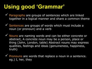 Using good ‘Grammar’
 Paragraphs are groups of sentences which are linked
together in a logical manner and share a common theme
 Sentences are groups of words which must include a
noun (or pronoun) and a verb
 Nouns are naming words and can be either concrete or
abstract, A concrete noun may be a person, place or
thing (John, London, table) Abstract nouns may express
qualities, feelings and ideas (genuineness, happiness,
truth)
 Pronouns are words that replace a noun in a sentence.
eg.) I, her, they
 