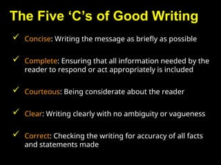 The Five ‘C’s of Good Writing
 Concise: Writing the message as briefly as possible
 Complete: Ensuring that all information needed by the
reader to respond or act appropriately is included
 Courteous: Being considerate about the reader
 Clear: Writing clearly with no ambiguity or vagueness
 Correct: Checking the writing for accuracy of all facts
and statements made
 