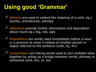 Using good ‘Grammar’
 Adverbs are used to extend the meaning of a verb. eg.)
quickly, prematurely, jokingly
 Adjectives provide further information and description
about nouns eg.) big, red, ugly
 Prepositions are words used immediately before a noun
or a pronoun to show it relates to another person or
object referred to the sentence (with, by, for)
 Conjunctions are linking words used to join multiple ideas
together by acting as a bridge between words, phrases or
sentences (and, but, or, as)
 