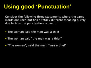 Using good ‘Punctuation’
Consider the following three statements where the same
words are used but has a totally different meaning purely
due to how the punctuation is used:
• The woman said the man was a thief
• The woman said “the man was a thief”
• “The woman”, said the man, “was a thief”
 