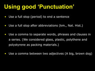 Using good ‘Punctuation’
• Use a full stop (period) to end a sentence
• Use a full stop after abbreviations (km., Nat. Hist.)
• Use a comma to separate words, phrases and clauses in
a series. (We considered glass, plastic, polythene and
polystyrene as packing materials.)
• Use a comma between two adjectives (A big, brown dog)
 