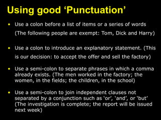 Using good ‘Punctuation’
• Use a colon before a list of items or a series of words
(The following people are exempt: Tom, Dick and Harry)
• Use a colon to introduce an explanatory statement. (This
is our decision: to accept the offer and sell the factory)
• Use a semi-colon to separate phrases in which a comma
already exists. (The men worked in the factory; the
women, in the fields; the children, in the school)
• Use a semi-colon to join independent clauses not
separated by a conjunction such as ‘or’, ‘and’, or ‘but’
(The investigation is complete; the report will be issued
next week)
 