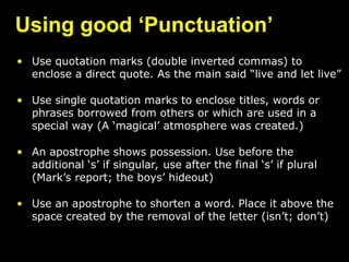 Using good ‘Punctuation’
• Use quotation marks (double inverted commas) to
enclose a direct quote. As the main said “live and let live”
• Use single quotation marks to enclose titles, words or
phrases borrowed from others or which are used in a
special way (A ‘magical’ atmosphere was created.)
• An apostrophe shows possession. Use before the
additional ‘s’ if singular, use after the final ‘s’ if plural
(Mark’s report; the boys’ hideout)
• Use an apostrophe to shorten a word. Place it above the
space created by the removal of the letter (isn’t; don’t)
 