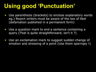 Using good ‘Punctuation’
• Use parenthesis (brackets) to enclose explanatory words
eg.) Report writers must be aware of the law of libel
(defamation published in a permanent form)
• Use a question mark to end a sentence containing a
query (That is quite straightforward, isn’t it ?)
• Use an exclamation mark to suggest sudden change of
emotion and stressing of a point (Use them sparingly !)
 
