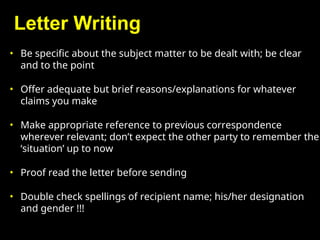 Letter Writing
• Be specific about the subject matter to be dealt with; be clear
and to the point
• Offer adequate but brief reasons/explanations for whatever
claims you make
• Make appropriate reference to previous correspondence
wherever relevant; don’t expect the other party to remember the
‘situation’ up to now
• Proof read the letter before sending
• Double check spellings of recipient name; his/her designation
and gender !!!
 