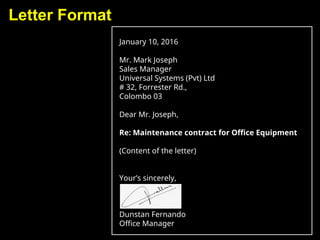 Letter Format
January 10, 2016
Mr. Mark Joseph
Sales Manager
Universal Systems (Pvt) Ltd
# 32, Forrester Rd.,
Colombo 03
Dear Mr. Joseph,
Re: Maintenance contract for Office Equipment
(Content of the letter)
Your’s sincerely,
Dunstan Fernando
Office Manager
 