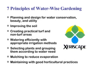 7 Principles of Water-Wise Gardening Planning and design for water conservation, beauty, and utility Improving the soil  Creating practical turf and  non-turf areas Watering efficiently with  appropriate irrigation methods Selecting plants and grouping  them according to water need Mulching to reduce evaporation Maintaining with good horticultural practices 