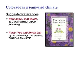 Colorado is a semi-arid climate. Suggested references Xeriscape Plant Guide ,  by Denver Water, Fulcrum Publishing Xeric Tree and Shrub List   by the  Community Tree Alliance , CMG Fact Sheet #T15 
