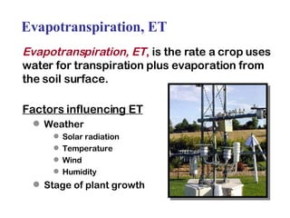 Evapotranspiration, ET Evapotranspiration, ET ,  is the rate a crop uses water for transpiration plus evaporation from the soil surface. Factors influencing ET Weather Solar radiation Temperature Wind Humidity Stage of plant growth 