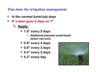 Fine-tune the irrigation management In the  normal  June/July days IF a lawn goes 5 days on 1” Apply  1.0” every 5 days Additional amounts would leach below root zone. 0.8” every 4 days 0.6” every 3 days 0.4” every 2 days 0.2” every day 