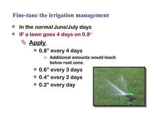 Fine-tune the irrigation management In the  normal  June/July days IF a lawn goes 4 days on 0.8 ” Apply  0.8” every 4 days Additional amounts would leach below root zone. 0.6” every 3 days 0.4” every 2 days 0.2” every day 
