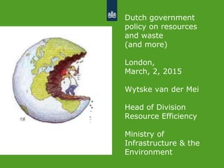 Dutch government
policy on resources
and waste
(and more)
London,
March, 2, 2015
Wytske van der Mei
Head of Division
Resource Efficiency
Ministry of
Infrastructure & the
Environment
 