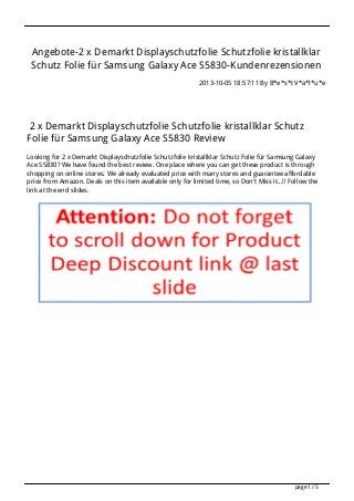 Angebote-2 x Demarkt Displayschutzfolie Schutzfolie kristallklar
Schutz Folie für Samsung Galaxy Ace S5830-Kundenrezensionen
2013-10-05 18:57:11 By B*e*s*t V*a*l*u*e
2 x Demarkt Displayschutzfolie Schutzfolie kristallklar Schutz
Folie für Samsung Galaxy Ace S5830 Review
Looking for 2 x Demarkt Displayschutzfolie Schutzfolie kristallklar Schutz Folie für Samsung Galaxy
Ace S5830? We have found the best review. One place where you can get these product is through
shopping on online stores. We already evaluated price with many stores and guarantee affordable
price from Amazon. Deals on this item available only for limited time, so Don't Miss it...!! Follow the
link at the end slides.
page 1 / 5
 