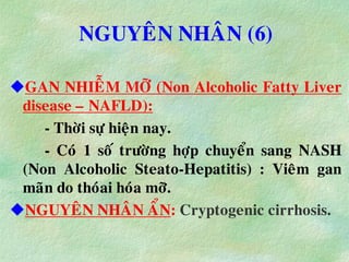 NGUYEÂN NHAÂN (6)
GAN NHIEÃM MÔÕ (Non Alcoholic Fatty Liver
disease – NAFLD):
- Thôøi söï hieän nay.
- Coù 1 soá tröôøng hôïp chuyeån sang NASH
(Non Alcoholic Steato-Hepatitis) : Vieâm gan
maõn do thoùai hoùa môõ.
NGUYEÂN NHAÂN AÅN: Cryptogenic cirrhosis.
 