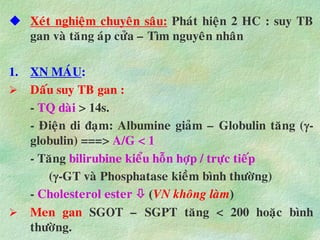  Xeùt nghieäm chuyeân saâu: Phaùt hieän 2 HC : suy TB
gan vaø taêng aùp cöûa – Tìm nguyeân nhaân
1. XN MAÙU:
 Daáu suy TB gan :
- TQ daøi > 14s.
- Ñieän di ñaïm: Albumine giaûm – Globulin taêng (-
globulin) ===> A/G < 1
- Taêng bilirubine kieåu hoãn hôïp / tröïc tieáp
(-GT vaø Phosphatase kieàm bình thöôøng)
- Cholesterol ester  (VN khoâng laøm)
 Men gan SGOT – SGPT taêng < 200 hoaëc bình
thöôøng.
 