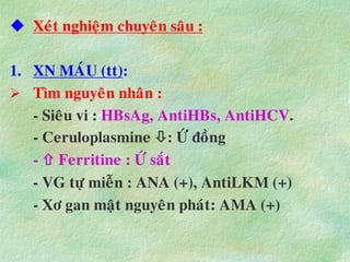  Xeùt nghieäm chuyeân saâu :
1. XN MAÙU (tt):
 Tìm nguyeân nhaân :
- Sieâu vi : HBsAg, AntiHBs, AntiHCV.
- Ceruloplasmine : ÖÙ ñoàng
-  Ferritine : ÖÙ saét
- VG töï mieãn : ANA (+), AntiLKM (+)
- Xô gan maät nguyeân phaùt: AMA (+)
 