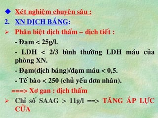 Xeùt nghieäm chuyeân saâu :
2. XN DÒCH BAÙNG:
 Phaân bieät dòch thaám – dòch tieát :
- Ñaïm < 25g/l.
- LDH < 2/3 bình thöôøng LDH maùu cuûa
phoøng XN.
- Ñaïm(dòch baùng)/ñaïm maùu < 0,5.
- Teá baøo < 250 (chuû yeáu ñôn nhaân).
===> Xô gan : dòch thaám
 Chæ soá SAAG > 11g/l ==> TAÊNG AÙP LÖÏC
CÖÛA
 