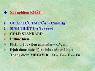  Xeùt nghieäm KHAÙC :
1. ÑO AÙP LÖÏC TM CÖÛA > 12mmHg.
2. SINH THIEÁT GAN : (+++)
 GOLD STANDARD
 Ít thöïc hieän.
 Phaân bieät : vieâm gan maõn – xô gan.
 Ñònh ñöôïc möùc ñoä xô hoùa treân moâ hoïc:
Thang ñieåm METAVIR : F1 – F2 – F3 – F4
 