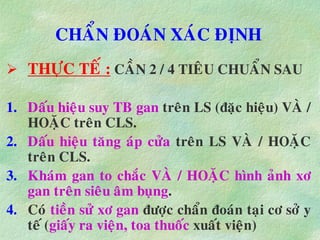 CHAÅN ÑOAÙN XAÙC ÑÒNH
 THÖÏC TEÁ : CAÀN 2 / 4 TIEÂU CHUAÅN SAU
1. Daáu hieäu suy TB gan treân LS (ñaëc hieäu) VAØ /
HOAËC treân CLS.
2. Daáu hieäu taêng aùp cöûa treân LS VAØ / HOAËC
treân CLS.
3. Khaùm gan to chaéc VAØ / HOAËC hình aûnh xô
gan treân sieâu aâm buïng.
4. Coù tieàn söû xô gan ñöôïc chaån ñoaùn taïi cô sôû y
teá (giaáy ra vieän, toa thuoác xuaát vieän)
 