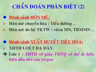 CHAÅN ÑOAÙN PHAÂN BIEÄT (2)
 Beänh caûnh HOÂN MEÂ:
 Hoân meâ chuyeån hoùa : Tieåu ñöôøng …
 Hoân meâ do heä TKTW : vieâm MN, TBMMN …
 Beänh caûnh XUAÁT HUYEÁT TIEÂU HOÙA:
 XHTH LOEÙT DAÏ DAØY.
 Löu yù : XHTH vôõ giaõn TMTQ coù theå laø bieåu
hieän ñaàu tieân cuûa xô gan
 