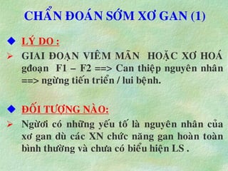 CHAÅN ÑOAÙN SÔÙM XÔ GAN (1)
 LYÙ DO :
 GIAI ÑOAÏN VIEÂM MAÕN HOAËC XÔ HOAÙ
gñoaïn F1 – F2 ==> Can thieäp nguyeân nhaân
==> ngöøng tieán trieån / lui beänh.
 ÑOÁI TÖÔÏNG NAØO:
 Ngöøôi coù nhöõng yeáu toá laø nguyeân nhaân cuûa
xô gan duø caùc XN chöùc naêng gan hoaøn toaøn
bình thöôøng vaø chöa coù bieåu hieän LS .
 