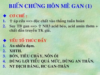 BIEÁN CHÖÙNG HOÂN MEÂ GAN (1)
 CÔ CHEÁ :
1.  aùp cöûa ==> ñoäc chaát vaøo thaúng tuaàn hoaøn
2. Suy TB gan ==>  NH3 acid beùo, acid amin thôm +
chaát daãn truyeàn TK giaû.
 YEÁU TOÁ THUÙC ÑAÅY
1. Aên nhieàu ñaïm.
2. XHTH.
3. BOÙN, TIEÂU CHAÛY, NOÂN OÙI
4. DUØNG LÔÏI TIEÅU QUAÙ MÖÙC, DUØNG AN THAÀN.
5. NT DÒCH BAÙNG, HC GAN-THAÄN
 