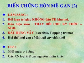 BIEÁN CHÖÙNG HOÂN MEÂ GAN (2)
 LAÂM SAØNG :
1. Roái loaïn tri giaùc KHOÂNG daáu TK khu truù.
2. Dấu hiệu sớm : THAY ĐỔI CHU KỲ THỨC –
NGỦ.
3. DAÁU RUNG VAÃY (asterixis, Flapping tremor)
4. Hôi thôû muøi gan : Muøi traùi caây chín thoái
 CLS :
1. NH3 maùu > 1.5mg
2. Caùc XN loaïi tröø caùc nguyeân nhaân khaùc.
 