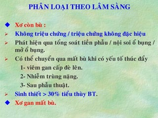 PHAÂN LOAÏI THEO LAÂM SAØNG
 Xô coøn buø :
 Khoâng trieäu chöùng / trieäu chöùng khoâng ñaëc hieäu
 Phaùt hieän qua toång soaùt tieàn phaãu / noäi soi oå buïng /
môû oå buïng.
 Coù theå chuyeån qua maát buø khi coù yeáu toá thuùc ñaåy
1- vieâm gan caáp ñeø leân.
2- Nhieãm truøng naëng.
3- Sau phaãu thuaät.
 Sinh thieát > 30% tieåu thuøy BT.
 Xô gan maát buø.
 