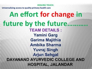 HEALING TOUCH:
Universalizing access to quality primary health care
An effort for change in
future by the future………..
TEAM DETAILS :
Yamini Garg
Garima Majithia
Ambika Sharma
Yuvraj Singh
Arjun Sehgal
DAYANAND AYURVEDIC COLLEGE AND
HOSPITAL, JALANDAR
 